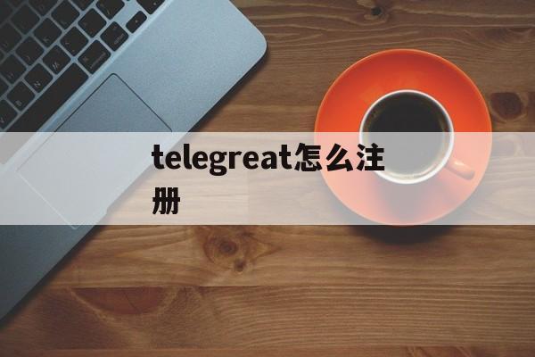 [telegreat怎么注册]telegreat怎么注册登录安卓