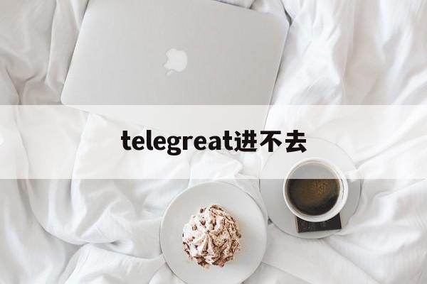 [telegreat进不去]telegram进不去怎么办